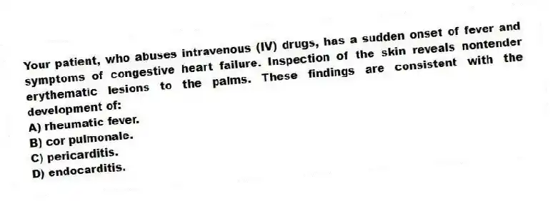 Your patient, who abuses intravenous (IV) drugs, has a sudden onset of fever and symptoms of congestive heart failure. Inspection of the skin reveals nontender erythematic lesions to the palms. These findings are consistent with the development of:
A) rheumatic fever.
B) cor pulmonale.
C) pericarditis.
D) endocarditis.