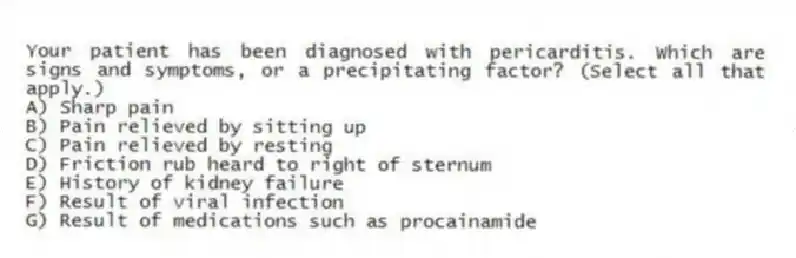 Your patient has been diagnosed with pericarditis. Which are signs and symptoms, or a precipitating factor? (Select all that apply.)
A) Sharp pain
B) Pain relieved by sitting up
C) Pain relieved by resting
D) Friction rub heard to right of sternum
E) History of kidney failure
F) Result of viral infection
G) Result of medications such as procainamide