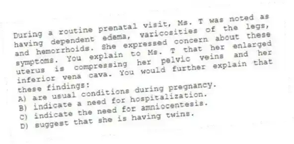 During a routine prenatal visit, Ms. T was noted as having dependent edema, varicosities of the legs, and hemorrhoids. She expressed concern about these symptoms. You explain to Ms. T that her enlarged uterus is compressing her pelvic veins and her inferior vena cava. You would further explain that these findings:
A) are usual conditions during pregnancy.
B) indicate a need for hospitalization.
C) indicate the need for amniocentesis.
D) suggest that she is having twins.