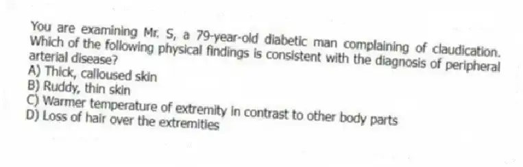 You are examining Mr. S, a 79-year-old diabetic man complaining of claudication. Which of the following physical findings is consistent with the diagnosis of peripheral arterial disease?
A) Thick, calloused skin
B) Ruddy, thin skin
C) Warmer temperature of extremity in contrast to other body parts
D) Loss of hair over the extremities