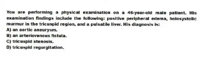 You are performing a physical examination on a 46-year-old male patient. His examination findings include the following: positive peripheral edema, holosystolic murmur in the tricuspid region, and a pulsatile liver. His diagnosis is:
A) an aortic aneurysm.
B) an arteriovenous fistula.
C) tricuspid stenosis.
D) tricuspid regurgitation.