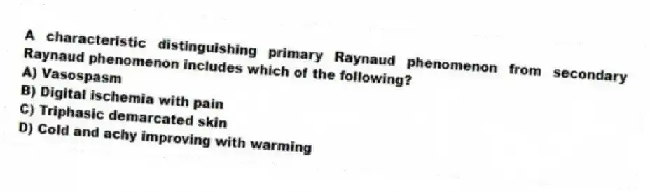 A characteristic distinguishing primary Raynaud phenomenon from secondary Raynaud phenomenon includes which of the following?
A) Vasospasm
B) Digital ischemia with pain
C) Triphasic demarcated skin
D) Cold and achy improving with warming