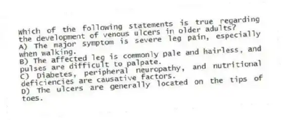 Which of the following statements is true regarding the development of venous ulcers in older adults?
A) The major symptom is severe leg pain, especially when walking.
B) The affected leg is commonly pale and hairless, and pulses are difficult to palpate.
C) Diabetes, peripheral neuropathy, and nutritional deficiencies are causative factors.
D) The ulcers are generally located on the tips of toes.
