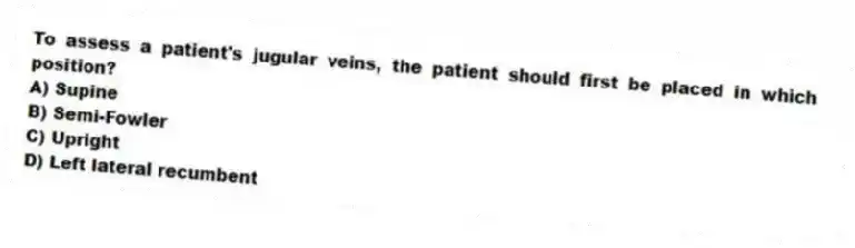 To assess a patient's jugular veins, the patient should first be placed in which position?
A) Supine
B) Semi-Fowler
C) Upright
D) Left lateral recumbent