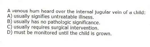 A venous hum heard over the internal jugular vein of a child:
A) usually signifies untreatable illness.
B) usually has no pathologic significance.
C) usually requires surgical intervention.
D) must be monitored until the child is grown.