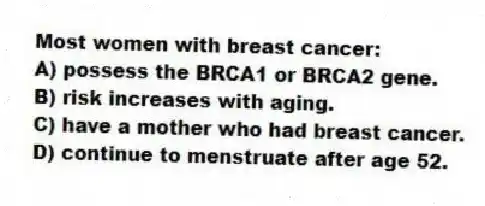 Most women with breast cancer:
A) possess the BRCA1 or BRCA2 gene.
B) risk increases with aging.
C) have a mother who had breast cancer.
D) continue to menstruate after age 52.