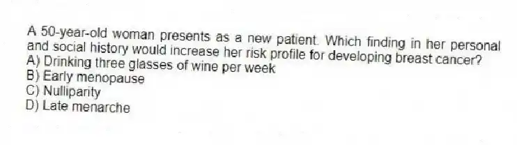 A 50-year-old woman presents as a new patient. Which finding in her personal and social history would increase her risk profile for developing breast cancer?
A) Drinking three glasses of wine per week
B) Early menopause
C) Nulliparity
D) Late menarche