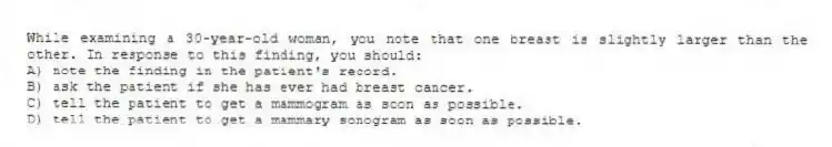 While examining a 30-year-old woman, you note that one breast is slightly larger than the other. In response to this finding, you should:
A) note the finding in the patient's record.
B) ask the patient if she has ever had breast cancer.
C) tell the patient to get a mammogram as soon as possible.
D) tell the patient to get a mammary sonogram as soon as possible.