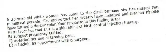 A 23-year-old white woman has come to the clinic because she has missed two menstrual periods. She states that her breasts have enlarged and that her nipples have turned a darker color. Your response to this finding is to:
A) instruct her that this is a side effect of birth control injection therapy.
B) suggest pregnancy testing.
C) question her use of tanning beds.
D) schedule an appointment with a surgeon.