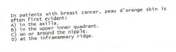 In patients with breast cancer, peau d'orange skin is often first evident:
A) in the axilla.
B) in the upper inner quadrant.
C) on or around the nipple.
D) at the inframammary ridge.