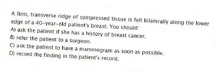A firm, transverse ridge of compressed tissue is felt bilaterally along the lower edge of a 40-year-old patient's breast. You should:
A) ask the patient if she has a history of breast cancer.
B) refer the patient to a surgeon.
C) ask the patient to have a mammogram as soon as possible.
D) record the finding in the patient's record.