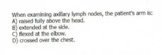 When examining axillary lymph nodes, the patient's arm is:
A) raised fully above the head.
B) extended at the side.
C) flexed at the elbow.
D) crossed over the chest.