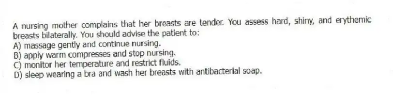 A nursing mother complains that her breasts are tender. You assess hard, shiny, and erythemic breasts bilaterally. You should advise the patient to:
A) massage gently and continue nursing.
B) apply warm compresses and stop nursing.
C) monitor her temperature and restrict fluids.
D) sleep wearing a bra and wash her breasts with antibacterial soap.