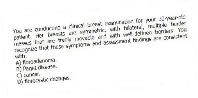 You are conducting a clinical breast examination for your 30-year-old patient. Her breasts are symmetric, with bilateral, multiple tender masses that are freely movable and with well-defined borders. You recognize that these symptoms and assessment findings are consistent with:
A) fibroadenoma.
B) Paget disease.
C) cancer.
D) fibrocystic changes.