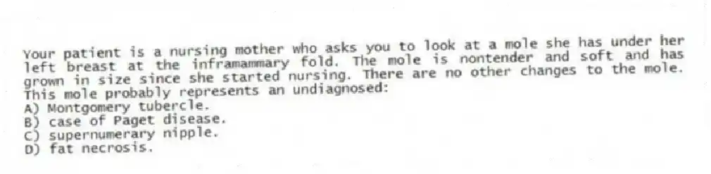 Your patient is a nursing mother who asks you to look at a mole she has under her left breast at the inframammary fold. The mole is nontender and soft and has grown in size since she started nursing. There are no other changes to the mole. This mole probably represents an undiagnosed:
A) Montgomery tubercle.
B) case of Paget disease.
C) supernumerary nipple.
D) fat necrosis.