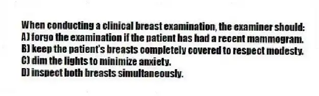 When conducting a clinical breast examination, the examiner should:
A) forgo the examination if the patient has had a recent mammogram.
B) keep the patient's breasts completely covered to respect modesty.
C) dim the lights to minimize anxiety.
D) inspect both breasts simultaneously.