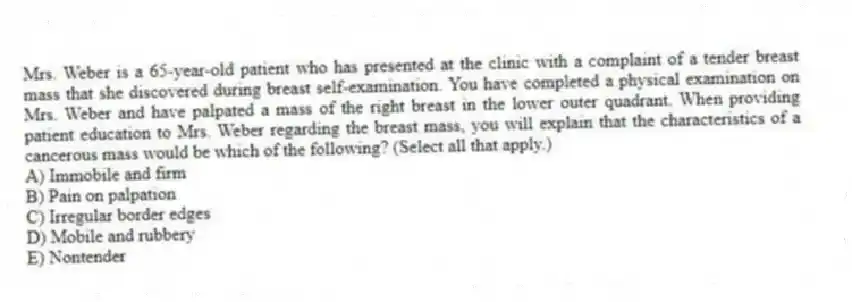 Mrs. Weber is a 65-year-old patient who has presented at the clinic with a complaint of a tender breast mass that she discovered during breast self-examination. You have completed a physical examination on Mrs. Weber and have palpated a mass of the right breast in the lower outer quadrant. When providing patient education to Mrs. Weber regarding the breast mass, you will explain that the characteristics of a cancerous mass would be which of the following? (Select all that apply.)
A) Immobile and firm
B) Pain on palpation
C) Irregular border edges
D) Mobile and rubbery
E) Nontender