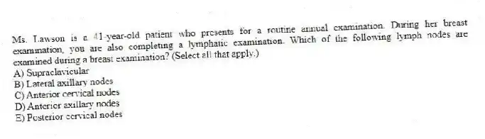 Ms. Lawson is a 41-year-old patient who presents for a routine annual examination. During her breast examination, you are also completing a lymphatic examination. Which of the following lymph nodes are examined during a breast examination? (Select all that apply.)
A) Supraclavicular
B) Lateral axillary nodes
C) Anterior cervical nodes
D) Anterior axillary nodes
E) Posterior cervical nodes
