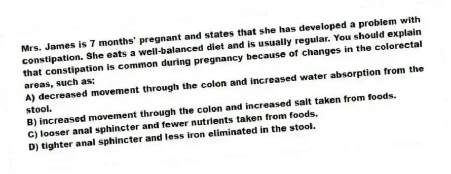 Mrs. James is 7 months' pregnant and states that she has developed a problem with constipation. She eats a well-balanced diet and is usually regular. You should explain that constipation is common during pregnancy because of changes in the colorectal areas, such as:
A) decreased movement through the colon and increased water absorption from the stool.
B) increased movement through the colon and increased salt taken from foods.
C) looser anal sphincter and fewer nutrients taken from foods.
D) tighter anal sphincter and less iron eliminated in the stool.