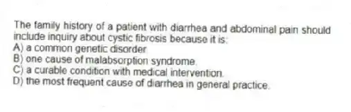 The family history of a patient with diarrhea and abdominal pain should include inquiry about cystic fibrosis because it is:
A) a common genetic disorder.
B) one cause of malabsorption syndrome.
C) a curable condition with medical intervention.
D) the most frequent cause of diarrhea in general practice.
