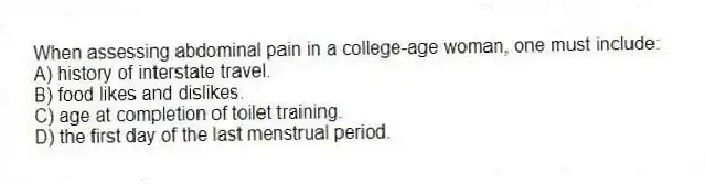 When assessing abdominal pain in a college-age woman, one must include:
A) history of interstate travel.
B) food likes and dislikes.
C) age at completion of toilet training.
D) the first day of the last menstrual period.