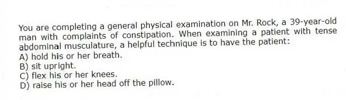 You are completing a general physical examination on Mr. Rock, a 39-year-old man with complaints of constipation. When examining a patient with tense abdominal musculature, a helpful technique is to have the patient:
A) hold his or her breath.
B) sit upright.
C) flex his or her knees.
D) raise his or her head off the pillow.