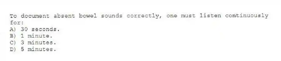 To document absent bowel sounds correctly, one must listen continuously for:
A) 30 seconds.
B) 1 minute.
C) 3 minutes.
D) 5 minutes.