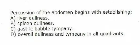 Percussion of the abdomen begins with establishing:
A) liver dullness.
B) spleen dullness.
C) gastric bubble tympany.
D) overall dullness and tympany in all quadrants.