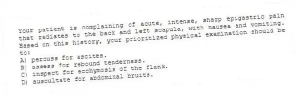Your patient is complaining of acute, intense, sharp epigastric pain that radiates to the back and left scapula, with nausea and vomiting. Based on this history, your prioritized physical examination should be to:
A) percuss for ascites.
B) assess for rebound tenderness.
C) inspect for ecchymosis of the flank.
D) auscultate for abdominal bruits.