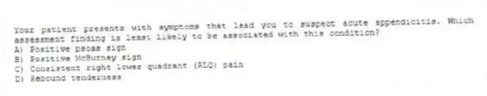Your patient presents with symptoms that lead you to suspect acute appendicitis. Which assessment finding is least likely to be associated with this condition?
A) Positive psoas sign
B) Positive McBurney sign
C) Consistent right lower quadrant (RLQ) pain
D) Rebound tenderness