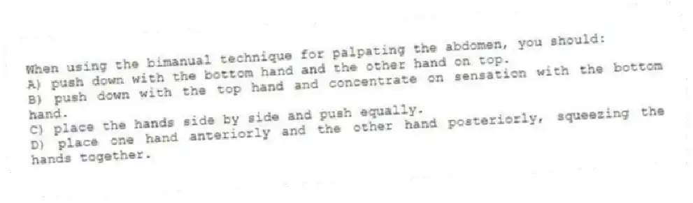 When using the bimanual technique for palpating the abdomen, you should:
A) push down with the bottom hand and the other hand on top.
B) push down with the top hand and concentrate on sensation with the bottom hand.
C) place the hands side by side and push equally.
D) place one hand anteriorly and the other hand posteriorly, squeezing the hands together.