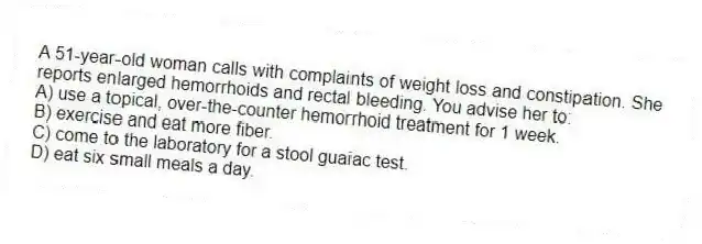 A 51-year-old woman calls with complaints of weight loss and constipation. She reports enlarged hemorrhoids and rectal bleeding. You advise her to:
A) use a topical, over-the-counter hemorrhoid treatment for 1 week.
B) exercise and eat more fiber.
C) come to the laboratory for a stool guaiac test.
D) eat six small meals a day.