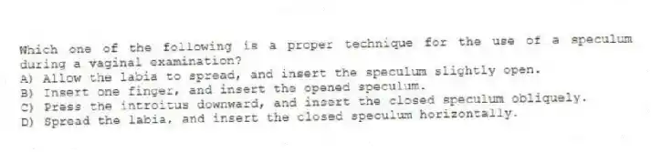 Which one of the following is a proper technique for the use of a speculum during a vaginal examination?
A) Allow the labia to spread, and insert the speculum slightly open.
B) Insert one finger, and insert the opened speculum.
C) Press the introitus downward, and insert the closed speculum obliquely.
D) Spread the labia, and insert the closed speculum horizontally.