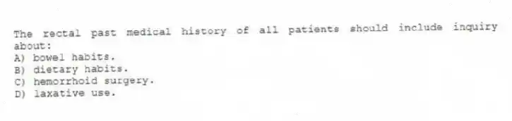 The rectal past medical history of all patients should include inquiry about:
A) bowel habits.
B) dietary habits.
C) hemorrhoid surgery.
D) laxative use.