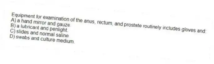 Equipment for examination of the anus, rectum, and prostate routinely includes gloves and:
A) a hand mirror and gauze.
B) a lubricant and penlight.
C) slides and normal saline.
D) swabs and culture medium.