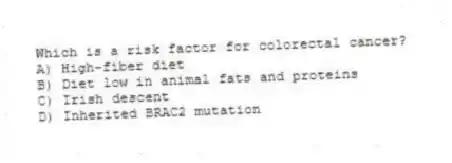 Which is a risk factor for colorectal cancer?
A) High-fiber diet
B) Diet low in animal fats and proteins
C) Irish descent
D) Inherited BRAC2 mutation