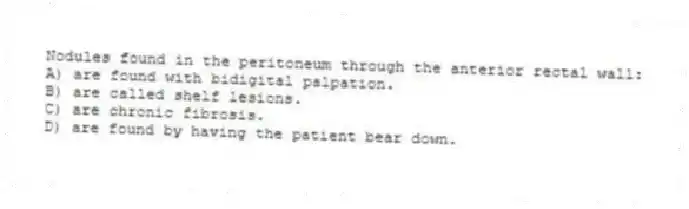 Nodules found in the peritoneum through the anterior rectal wall:
A) are found with bidigital palpation.
B) are called shelf lesions.
C) are chronic fibrosis.
D) are found by having the patient bear down.