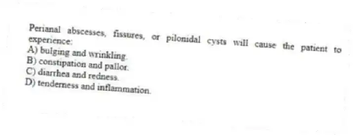 Perianal abscesses, fissures, or pilonidal cysts will cause the patient to experience:
A) bulging and wrinkling.
B) constipation and pallor.
C) diarrhea and redness.
D) tenderness and inflammation.