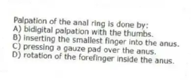 Palpation of the anal ring is done by:
A) bidigital palpation with the thumbs.
B) inserting the smallest finger into the anus.
C) pressing a gauze pad over the anus.
D) rotation of the forefinger inside the anus.