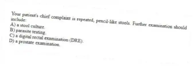 Your patient's chief complaint is repeated, pencil-like stools. Further examination should include:
A) a stool culture.
B) parasite testing.
C) a digital rectal examination (DRE).
D) a prostate examination.