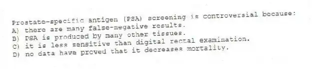 Prostate-specific antigen (PSA) screening is controversial because:
A) there are many false-negative results.
B) PSA is produced by many other tissues.
C) it is less sensitive than digital rectal examination.
D) no data have proved that it decreases mortality.