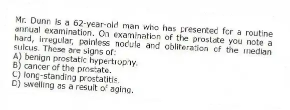 Mr. Dunn is a 62-year-old man who has presented for a routine annual examination. On examination of the prostate you note a hard, irregular, painless nodule and obliteration of the median sulcus. These are signs of:
A) benign prostatic hypertrophy.
B) cancer of the prostate.
C) long-standing prostatitis.
D) swelling as a result of aging.