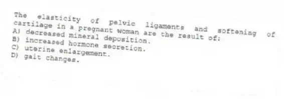 The elasticity of pelvic ligaments and softening of cartilage in a pregnant woman are the result of:
A) decreased mineral deposition.
B) increased hormone secretion.
C) uterine enlargement.
D) gait changes.