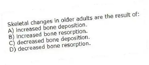 Skeletal changes in older adults are the result of:
A) increased bone deposition.
B) increased bone resorption.
C) decreased bone deposition.
D) decreased bone resorption.