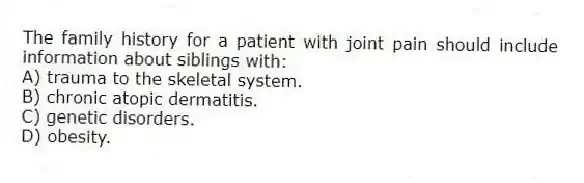The family history for a patient with joint pain should include information about siblings with:
A) trauma to the skeletal system.
B) chronic atopic dermatitis.
C) genetic disorders.
D) obesity.