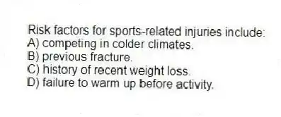 Risk factors for sports-related injuries include:
A) competing in colder climates.
B) previous fracture.
C) history of recent weight loss.
D) failure to warm up before activity.