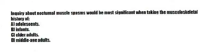 Inquiry about nocturnal muscle spasms would be most significant when taking the musculoskeletal history of:
A) adolescents.
B) infants.
C) older adults.
D) middle-age adults.