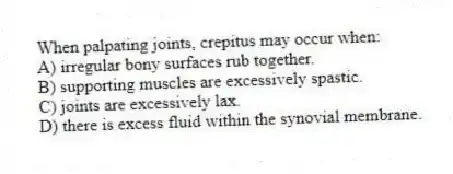 When palpating joints, crepitus may occur when:
A) irregular bony surfaces rub together.
B) supporting muscles are excessively spastic.
C) joints are excessively lax.
D) there is excess fluid within the synovial membrane.