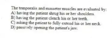 The temporalis and masseter muscles are evaluated by:
A) having the patient shrug his or her shoulders.
B) having the patient clench his or her teeth.
C) asking the patient to fully extend his or her neck.
D) passively opening the patient's jaw.