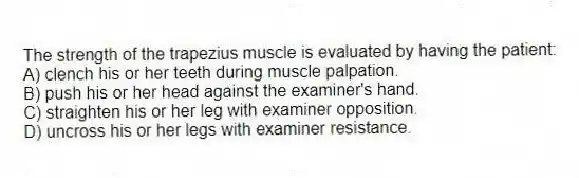 The strength of the trapezius muscle is evaluated by having the patient:
A) clench his or her teeth during muscle palpation.
B) push his or her head against the examiner's hand.
C) straighten his or her leg with examiner opposition.
D) uncross his or her legs with examiner resistance.
